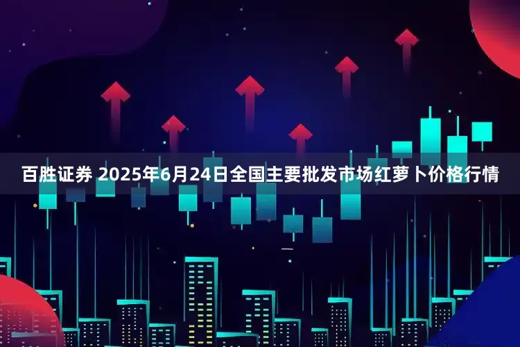 百胜证券 2025年6月24日全国主要批发市场红萝卜价格行情