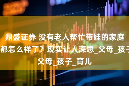 鼎盛证券 没有老人帮忙带娃的家庭，最后都怎么样了？现实让人深思_父母_孩子_育儿