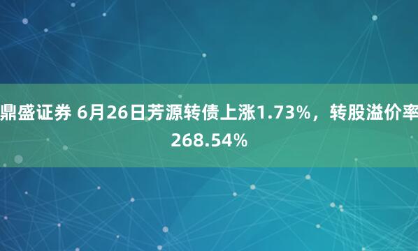 鼎盛证券 6月26日芳源转债上涨1.73%，转股溢价率268.54%