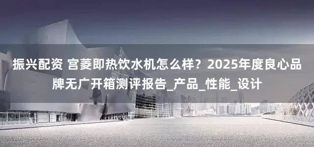 振兴配资 宫菱即热饮水机怎么样？2025年度良心品牌无广开箱测评报告_产品_性能_设计