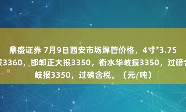 鼎盛证券 7月9日西安市场焊管价格，4寸*3.75mm陕西友发报3360，邯郸正大报3350，衡水华岐报3350，过磅含税。（元/吨）