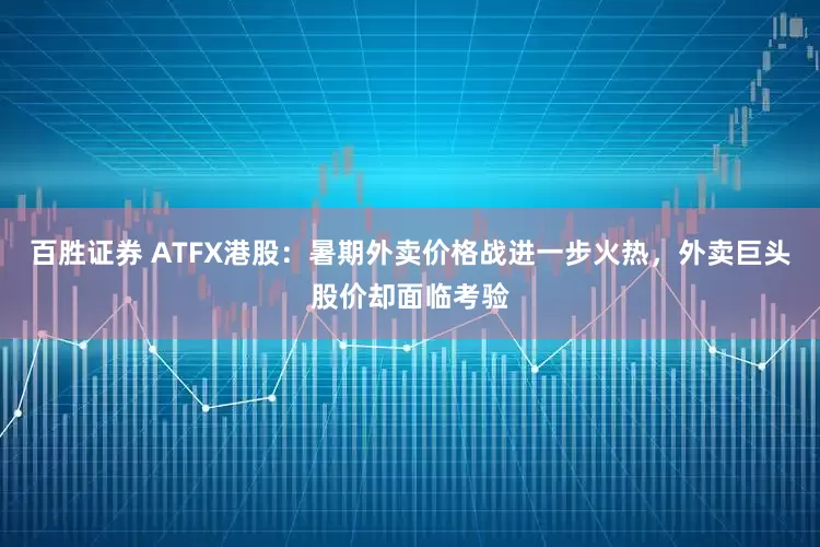 百胜证券 ATFX港股：暑期外卖价格战进一步火热，外卖巨头股价却面临考验