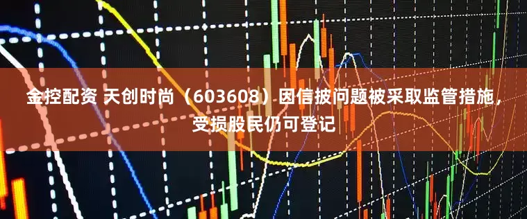 金控配资 天创时尚（603608）因信披问题被采取监管措施，受损股民仍可登记