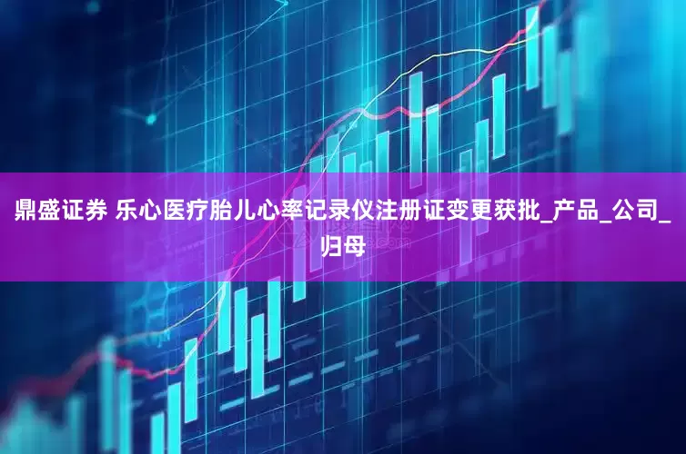 鼎盛证券 乐心医疗胎儿心率记录仪注册证变更获批_产品_公司_归母