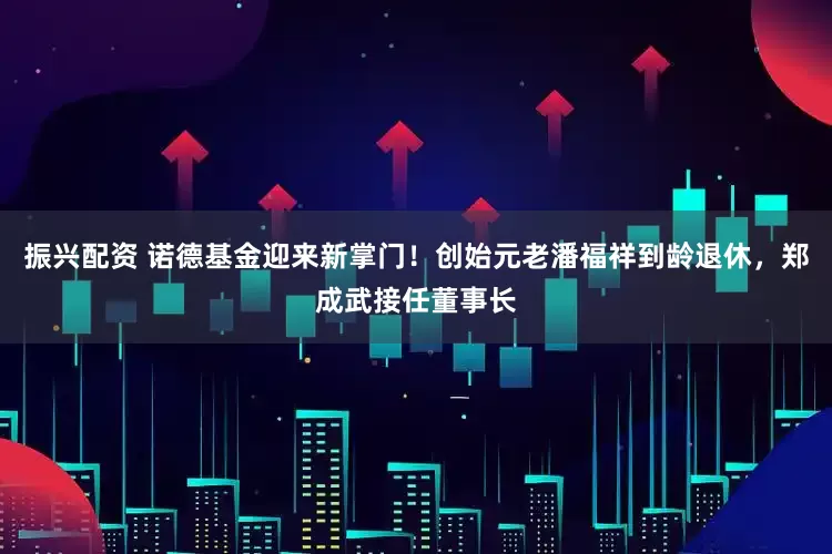 振兴配资 诺德基金迎来新掌门！创始元老潘福祥到龄退休，郑成武接任董事长