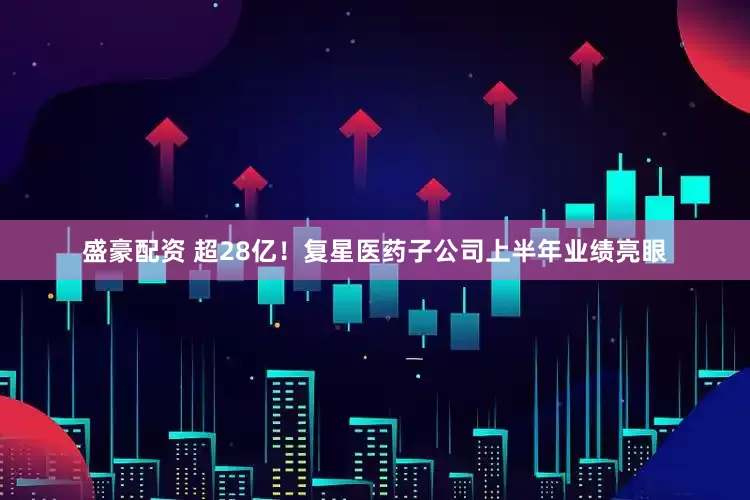 盛豪配资 超28亿！复星医药子公司上半年业绩亮眼