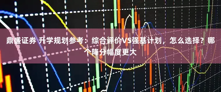 鼎盛证券 升学规划参考：综合评价VS强基计划，怎么选择？哪个降分幅度更大