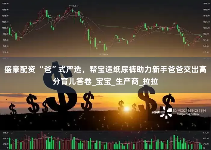盛豪配资 “爸”式严选，帮宝适纸尿裤助力新手爸爸交出高分育儿答卷_宝宝_生产商_拉拉