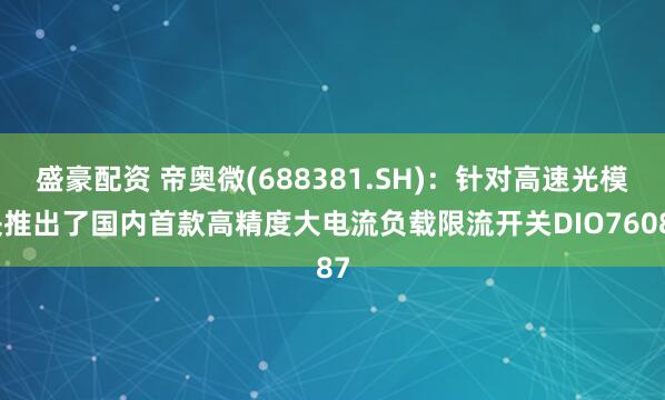 盛豪配资 帝奥微(688381.SH)：针对高速光模块推出了国内首款高精度大电流负载限流开关DIO76087