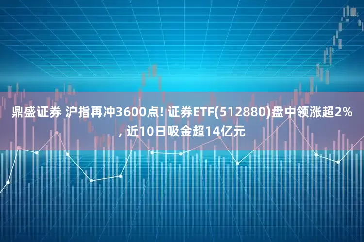 鼎盛证券 沪指再冲3600点! 证券ETF(512880)盘中领涨超2%, 近10日吸金超14亿元