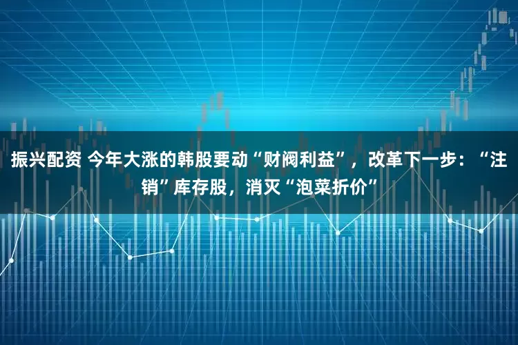 振兴配资 今年大涨的韩股要动“财阀利益”，改革下一步：“注销”库存股，消灭“泡菜折价”