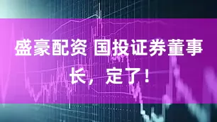 盛豪配资 国投证券董事长，定了！
