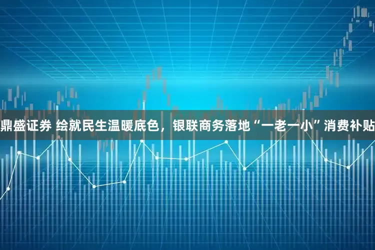 鼎盛证券 绘就民生温暖底色，银联商务落地“一老一小”消费补贴