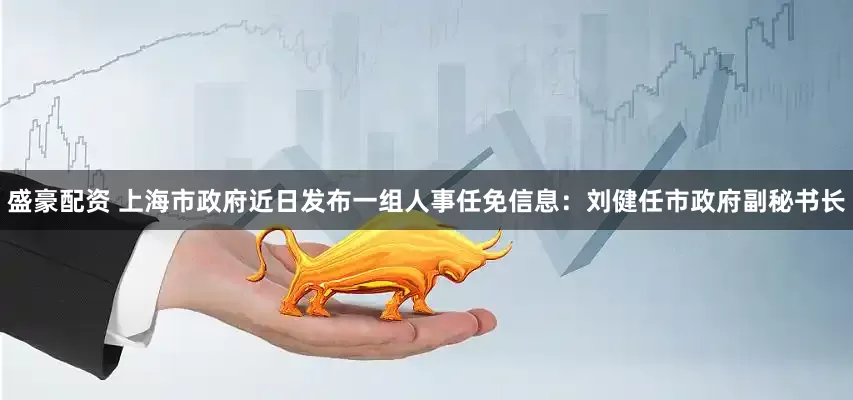 盛豪配资 上海市政府近日发布一组人事任免信息：刘健任市政府副秘书长