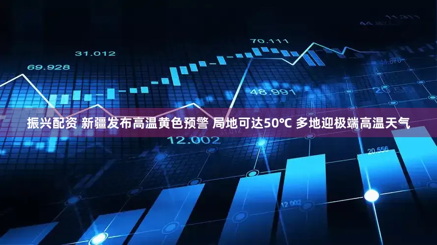 振兴配资 新疆发布高温黄色预警 局地可达50℃ 多地迎极端高温天气