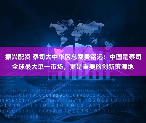 振兴配资 蔡司大中华区总裁费铭远：中国是蔡司全球最大单一市场，更是重要的创新策源地